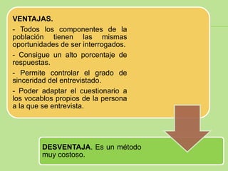 VENTAJAS.
- Todos los componentes de la
población tienen las mismas
oportunidades de ser interrogados.
- Consigue un alto porcentaje de
respuestas.
- Permite controlar el grado de
sinceridad del entrevistado.
- Poder adaptar el cuestionario a
los vocablos propios de la persona
a la que se entrevista.




        DESVENTAJA. Es un método
        muy costoso.
 