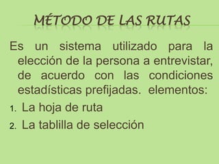 MÉTODO DE LAS RUTAS

Es un sistema utilizado para la
  elección de la persona a entrevistar,
  de acuerdo con las condiciones
  estadísticas prefijadas. elementos:
1. La hoja de ruta

2. La tablilla de selección
 