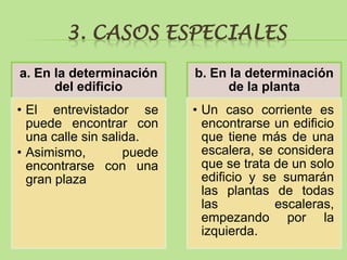 3. CASOS ESPECIALES
a. En la determinación      b. En la determinación
      del edificio                de la planta
• El entrevistador se       • Un caso corriente es
  puede encontrar con         encontrarse un edificio
  una calle sin salida.       que tiene más de una
• Asimismo,         puede     escalera, se considera
  encontrarse con una         que se trata de un solo
  gran plaza                  edificio y se sumarán
                              las plantas de todas
                              las          escaleras,
                              empezando por la
                              izquierda.
 