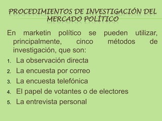 PROCEDIMIENTOS DE INVESTIGACIÓN DEL
        MERCADO POLÍTICO

En marketin político se pueden utilizar,
  principalmente,     cinco     métodos de
  investigación, que son:
1. La observación directa

2. La encuesta por correo

3. La encuesta telefónica

4. El papel de votantes o de electores

5. La entrevista personal
 