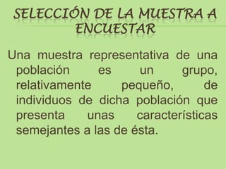 SELECCIÓN DE LA MUESTRA A
        ENCUESTAR

Una muestra representativa de una
 población     es     un      grupo,
 relativamente     pequeño,        de
 individuos de dicha población que
 presenta    unas     características
 semejantes a las de ésta.
 