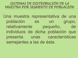SISTEMAS DE DISTRIBUCIÓN DE LA
MUESTRA POR SEGMENTO DE POBLACIÓN


Una muestra representativa de una
 población     es     un      grupo,
 relativamente     pequeño,        de
 individuos de dicha población que
 presenta    unas     características
 semejantes a las de ésta.
 