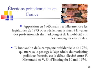 Élections présidentielles en France Apparition en 1965, mais il a fallu attendre les législatives de 1973 pour réellement assister à la venue des professionnels du marketing et de la publicité sur les campagnes électorales. L’ innovation de la campagne présidentielle de 1974, qui marqua le passage à l’âge adulte du marketing politique français, est le débat télévisé entre F. Mitterrand et V. G. d’Estaing du 10 mai 1974.  