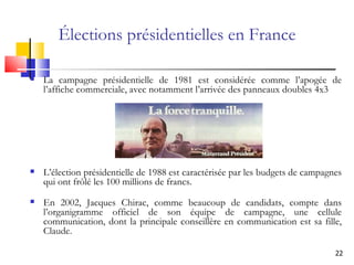Élections présidentielles en France La campagne présidentielle de 1981 est considérée comme l’apogée de l’affiche commerciale, avec notamment l’arrivée des panneaux doubles 4 x 3  L’élection présidentielle de 1988 est caractérisée par les budgets de campagnes qui ont frôlé les 100 millions de francs.  En 2002, Jacques Chirac, comme beaucoup de candidats, compte dans l’organigramme officiel de son équipe de campagne, une cellule communication, dont la principale conseillère en communication est sa fille, Claude.   
