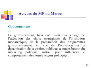 Acteurs du MP au Maroc Gouvernement Le gouvernement, bien qu’il n’est que chargé de l’exécution des choix stratégiques de l’institution monarchique, de la préparation des programmes gouvernementaux en vue de l’activation et la dynamisation de la gestion publique, a autant besoin du marketing politique, surtout pour influencer le comportement des autres acteurs politiques . 