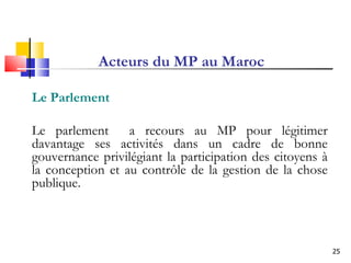 Acteurs du MP au Maroc Le Parlement  Le parlement  a recours au MP pour légitimer davantage ses activités dans un cadre de bonne gouvernance privilégiant la participation des citoyens à la conception et au contrôle de la gestion de la chose publique. 