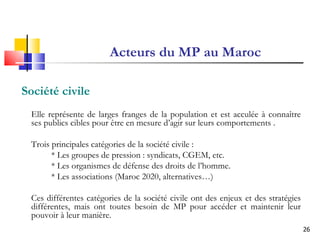 Acteurs du MP au Maroc Société civile  Elle représente de larges franges de la population et est acculée à connaître ses publics cibles pour être en mesure d’agir sur leurs comportements . Trois principales catégories de la société civile : * Les groupes de pression : syndicats, CGEM, etc. * Les organismes de défense des droits de l’homme. * Les associations (Maroc 2020, alternatives…) Ces différentes catégories de la société civile ont des enjeux et des stratégies différentes, mais ont toutes besoin de MP pour accéder et maintenir leur pouvoir à leur manière. 