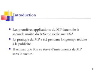 Introduction Les premières applications du MP datent de la seconde moitié du XXéme siècle aux USA. La pratique du MP a été pendant longtemps réduite à la publicité.   I l arrivait que l’on se serve d’instruments de MP sans le savoir. 