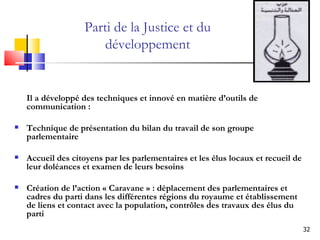 Parti de la Justice et du développement Il a développé des techniques et innové en matière d’outils de communication : Technique de présentation du bilan du travail de son groupe parlementaire Accueil des citoyens par les parlementaires et les élus locaux et recueil de leur doléances et examen de leurs besoins Création de l’action « Caravane » : déplacement des parlementaires et cadres du parti dans les différentes régions du royaume et établissement de liens et contact avec la population, contrôles des travaux des élus du parti 