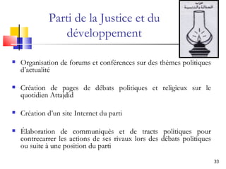 Organisation de forums et conférences sur des thèmes politiques d’actualité Création de pages de débats politiques et religieux sur le quotidien Attajdid Création d’un site Internet du parti  Élaboration de communiqués et de tracts politiques pour contrecarrer les actions de ses rivaux lors des débats politiques ou suite à une position du parti Parti de la Justice et du développement 
