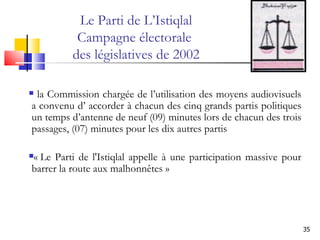 Le Parti de L’Istiqlal Campagne électorale  des législatives de 2002 la Commission chargée de l’utilisation des moyens audiovisuels a convenu d’ accorder à chacun des cinq grands partis politiques un temps d’antenne de neuf (09) minutes lors de chacun des trois passages, (07) minutes pour les dix autres partis  « Le Parti de l'Istiqlal appelle à une participation massive pour barrer la route aux malhonnêtes »  
