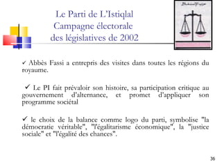    Abbès Fassi a entrepris des visites dans toutes les régions du royaume.       Le PI fait prévaloir son histoire, sa participation critique au gouvernement d’alternance, et promet d’appliquer son programme sociétal    le choix de la balance comme logo du parti, symbolise "la démocratie véritable", "l'égalitarisme économique", ‎la "justice sociale" et "l'égalité des chances". Le Parti de L’Istiqlal Campagne électorale  des législatives de 2002 