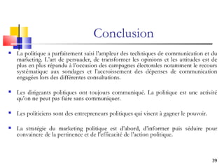 Conclusion La politique a parfaitement saisi l’ampleur des techniques de communication et du marketing. L’art de persuader, de transformer les opinions et les attitudes est de plus en plus répandu à l’occasion des campagnes électorales notamment le recours systématique aux sondages et l’accroissement des dépenses de communication engagées lors des différentes consultations. Les dirigeants politiques ont toujours communiqué. La politique est une activité qu’on ne peut pas faire sans communiquer. Les politiciens sont des entrepreneurs politiques qui visent à gagner le pouvoir.  La stratégie du marketing politique est d’abord, d’informer puis séduire pour convaincre de la pertinence et de l’efficacité de l’action politique. 