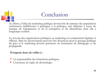 Conclusion Au Maroc, l’objet du marketing politique devrait être de ramener des populations entièrement indifférentes à participer à la politique, tant délaissée à cause du manque de transparence et de la corruption et du clientélisme dont elle a longtemps souffert.  Le recours des organisations politiques au marketing est certainement légitime et efficace. Mais les inconvénients peuvent être désastreux pour le paysage politique du pays si le marketing devient purement un instrument de démagogie et de propagande. Il importe donc de veiller à : La responsabilité des formations politiques. L’existence de règles de déontologie. 