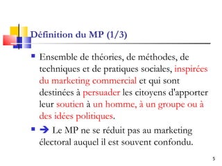Définition du MP (1/3) Ensemble de théories, de méthodes, de techniques et de pratiques sociales,  inspirées du marketing commercial  et qui sont destinées à  persuader  les citoyens d'apporter leur  soutien  à  un homme, à un groupe ou à des idées politiques .    Le MP  ne se réduit pas au marketing électoral auquel il est souvent confondu.  