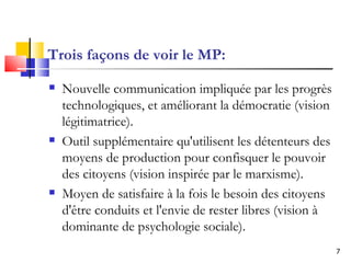 Trois façons de voir le MP: Nouvelle communication impliquée par les progrès technologiques, et améliorant la démocratie (vision légitimatrice).  Outil supplémentaire qu'utilisent les détenteurs des moyens de production pour confisquer le pouvoir des citoyens (vision inspirée par le marxisme). Moyen de satisfaire à la fois le besoin des citoyens d'être conduits et l'envie de rester libres (vision à dominante de psychologie sociale).   