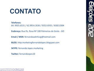 Telefones:
64. 9925.6531 / 62.9914.2636 / 9352.6935 / 8182.0304

Endereço: Rua Pe. Rosa Nº 100 Palmeiras de Goiás - GO

Email / MSN: fernandoadmfurg@hotmail.com

BLOG: http:marketingfernandolopes.blogspot.com

SKYPE: fernando.lopes.marketing

Twitter: fernandoopes10
 