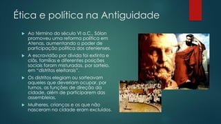 Ética e política na Antiguidade


Ao término do século VI a.C., Sólon
promoveu uma reforma política em
Atenas, aumentando o poder de
participação política dos atenienses.



A escravidão por dívida foi extinta e
clãs, famílias e diferentes posições
sociais foram misturadas, por sorteio,
em “distritos eleitorais”.



Os distritos elegiam ou sorteavam
aqueles que deveriam ocupar, por
turnos, as funções de direção da
cidade, além de participarem das
assembleias.



Mulheres, crianças e os que não
nasceram na cidade eram excluídos.

 