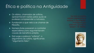 Ética e política na Antiguidade


Os sábios, chamados de sofistas,
apresentavam razões pelas quais se
pudesse compreender a natureza.



Fundavam o que veio a se chamar de
Filosofia.



Homens livres passaram a contratar
especialistas para argumentar em
causas de benefício próprio.



Daí surge a palavra “sofisma”, o
argumento do sofista, significando
“argumento falso”.

De fato os sofistas
sabiam argumentar e
ensinar a argumentar.
Protágoras, por
exemplo, ganhou o
respeito de Platão.

 