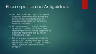 Ética e política na Antiguidade


Um bom orador era capaz de orientar
a opinião da maioria não em defesa
dos interesses da cidade, mas de
grupos ou indivíduos, em defesa de
interesses menores.



Ou, para manter o prestígio, tendia a
ajustar-se à opinião da maioria, a se
fazer seu porta-voz, sem se perguntar se
a opinião majoritária era ou não a
melhor para todos.



Tornava-se um demagogo e fazia da
democracia demagogia, termo que
significava “conduzir o povo”, mas que
veio a significar justamente falsa
direção.

 