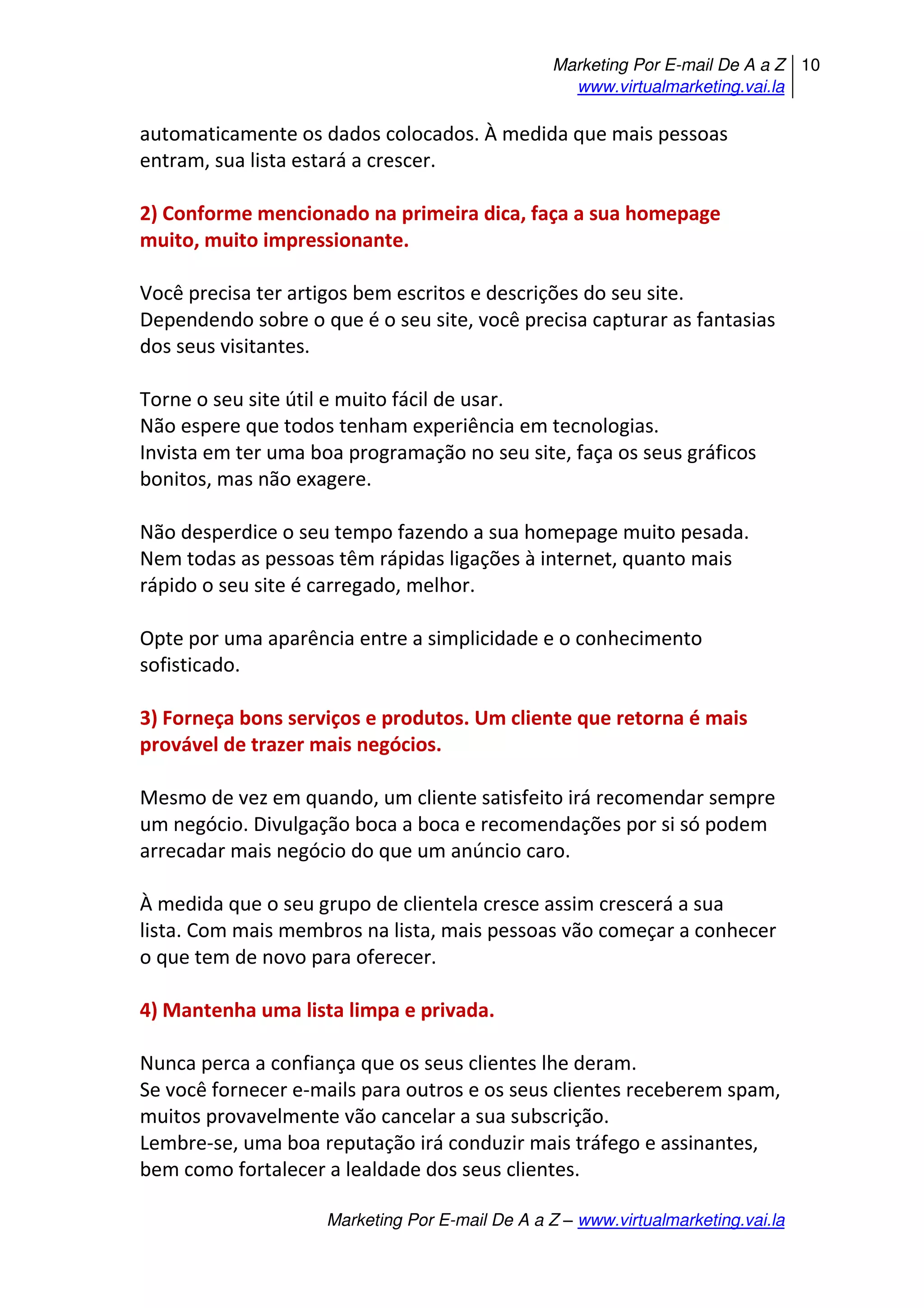 Marketing Por E-mail De A a Z
www.virtualmarketing.vai.la
10
Marketing Por E-mail De A a Z – www.virtualmarketing.vai.la
automaticamente os dados colocados. À medida que mais pessoas
entram, sua lista estará a crescer.
2) Conforme mencionado na primeira dica, faça a sua homepage
muito, muito impressionante.
Você precisa ter artigos bem escritos e descrições do seu site.
Dependendo sobre o que é o seu site, você precisa capturar as fantasias
dos seus visitantes.
Torne o seu site útil e muito fácil de usar.
Não espere que todos tenham experiência em tecnologias.
Invista em ter uma boa programação no seu site, faça os seus gráficos
bonitos, mas não exagere.
Não desperdice o seu tempo fazendo a sua homepage muito pesada.
Nem todas as pessoas têm rápidas ligações à internet, quanto mais
rápido o seu site é carregado, melhor.
Opte por uma aparência entre a simplicidade e o conhecimento
sofisticado.
3) Forneça bons serviços e produtos. Um cliente que retorna é mais
provável de trazer mais negócios.
Mesmo de vez em quando, um cliente satisfeito irá recomendar sempre
um negócio. Divulgação boca a boca e recomendações por si só podem
arrecadar mais negócio do que um anúncio caro.
À medida que o seu grupo de clientela cresce assim crescerá a sua
lista. Com mais membros na lista, mais pessoas vão começar a conhecer
o que tem de novo para oferecer.
4) Mantenha uma lista limpa e privada.
Nunca perca a confiança que os seus clientes lhe deram.
Se você fornecer e-mails para outros e os seus clientes receberem spam,
muitos provavelmente vão cancelar a sua subscrição.
Lembre-se, uma boa reputação irá conduzir mais tráfego e assinantes,
bem como fortalecer a lealdade dos seus clientes.
 