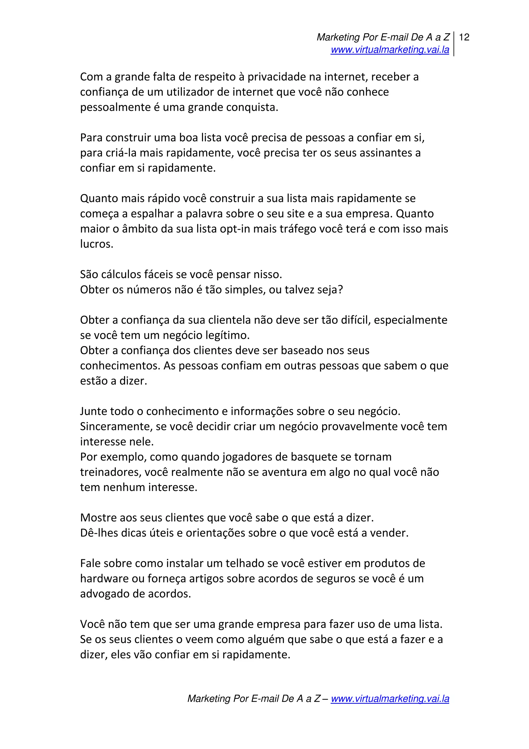 Marketing Por E-mail De A a Z
www.virtualmarketing.vai.la
12
Marketing Por E-mail De A a Z – www.virtualmarketing.vai.la
Com a grande falta de respeito à privacidade na internet, receber a
confiança de um utilizador de internet que você não conhece
pessoalmente é uma grande conquista.
Para construir uma boa lista você precisa de pessoas a confiar em si,
para criá-la mais rapidamente, você precisa ter os seus assinantes a
confiar em si rapidamente.
Quanto mais rápido você construir a sua lista mais rapidamente se
começa a espalhar a palavra sobre o seu site e a sua empresa. Quanto
maior o âmbito da sua lista opt-in mais tráfego você terá e com isso mais
lucros.
São cálculos fáceis se você pensar nisso.
Obter os números não é tão simples, ou talvez seja?
Obter a confiança da sua clientela não deve ser tão difícil, especialmente
se você tem um negócio legítimo.
Obter a confiança dos clientes deve ser baseado nos seus
conhecimentos. As pessoas confiam em outras pessoas que sabem o que
estão a dizer.
Junte todo o conhecimento e informações sobre o seu negócio.
Sinceramente, se você decidir criar um negócio provavelmente você tem
interesse nele.
Por exemplo, como quando jogadores de basquete se tornam
treinadores, você realmente não se aventura em algo no qual você não
tem nenhum interesse.
Mostre aos seus clientes que você sabe o que está a dizer.
Dê-lhes dicas úteis e orientações sobre o que você está a vender.
Fale sobre como instalar um telhado se você estiver em produtos de
hardware ou forneça artigos sobre acordos de seguros se você é um
advogado de acordos.
Você não tem que ser uma grande empresa para fazer uso de uma lista.
Se os seus clientes o veem como alguém que sabe o que está a fazer e a
dizer, eles vão confiar em si rapidamente.
 