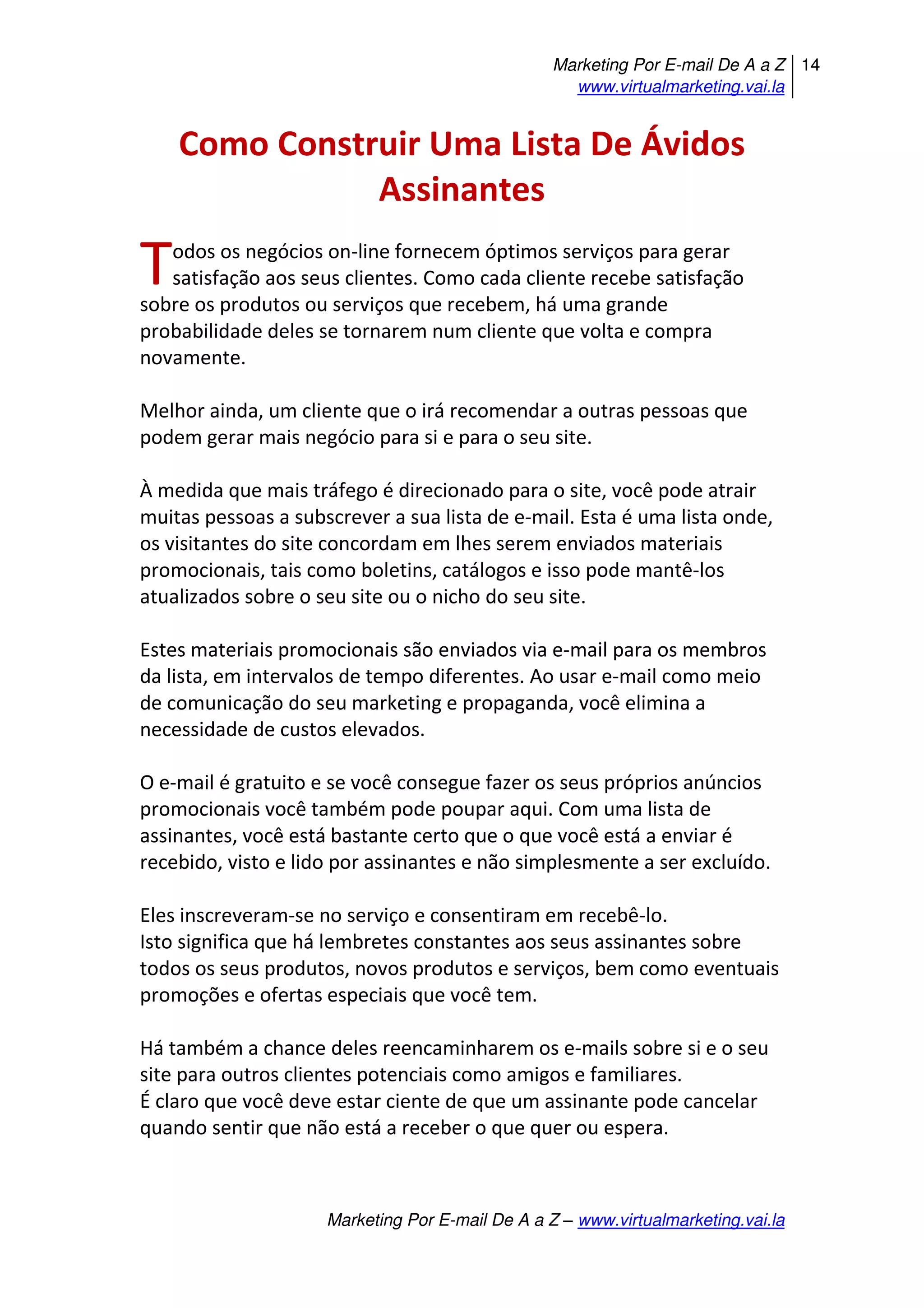Marketing Por E-mail De A a Z
www.virtualmarketing.vai.la
14
Marketing Por E-mail De A a Z – www.virtualmarketing.vai.la
Como Construir Uma Lista De Ávidos
Assinantes
odos os negócios on-line fornecem óptimos serviços para gerar
satisfação aos seus clientes. Como cada cliente recebe satisfação
sobre os produtos ou serviços que recebem, há uma grande
probabilidade deles se tornarem num cliente que volta e compra
novamente.
Melhor ainda, um cliente que o irá recomendar a outras pessoas que
podem gerar mais negócio para si e para o seu site.
À medida que mais tráfego é direcionado para o site, você pode atrair
muitas pessoas a subscrever a sua lista de e-mail. Esta é uma lista onde,
os visitantes do site concordam em lhes serem enviados materiais
promocionais, tais como boletins, catálogos e isso pode mantê-los
atualizados sobre o seu site ou o nicho do seu site.
Estes materiais promocionais são enviados via e-mail para os membros
da lista, em intervalos de tempo diferentes. Ao usar e-mail como meio
de comunicação do seu marketing e propaganda, você elimina a
necessidade de custos elevados.
O e-mail é gratuito e se você consegue fazer os seus próprios anúncios
promocionais você também pode poupar aqui. Com uma lista de
assinantes, você está bastante certo que o que você está a enviar é
recebido, visto e lido por assinantes e não simplesmente a ser excluído.
Eles inscreveram-se no serviço e consentiram em recebê-lo.
Isto significa que há lembretes constantes aos seus assinantes sobre
todos os seus produtos, novos produtos e serviços, bem como eventuais
promoções e ofertas especiais que você tem.
Há também a chance deles reencaminharem os e-mails sobre si e o seu
site para outros clientes potenciais como amigos e familiares.
É claro que você deve estar ciente de que um assinante pode cancelar
quando sentir que não está a receber o que quer ou espera.
T
 