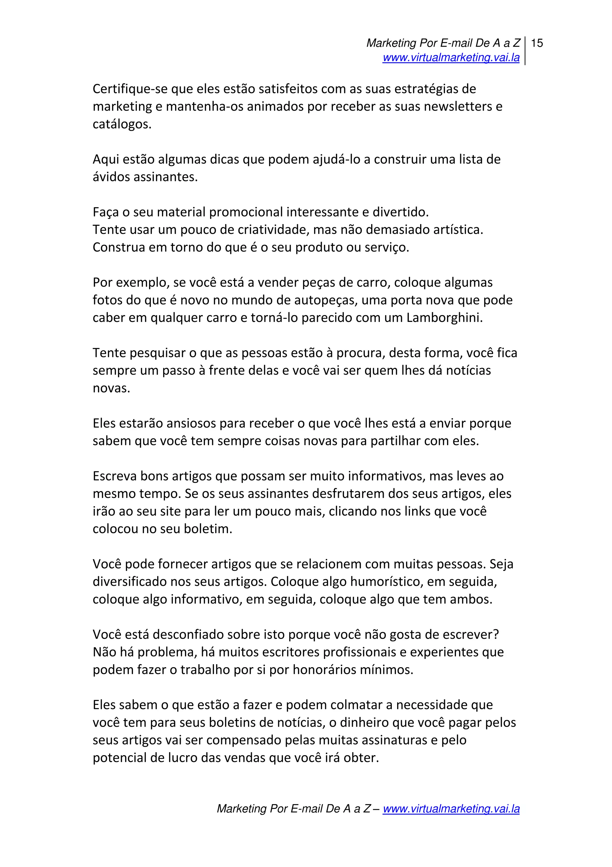 Marketing Por E-mail De A a Z
www.virtualmarketing.vai.la
15
Marketing Por E-mail De A a Z – www.virtualmarketing.vai.la
Certifique-se que eles estão satisfeitos com as suas estratégias de
marketing e mantenha-os animados por receber as suas newsletters e
catálogos.
Aqui estão algumas dicas que podem ajudá-lo a construir uma lista de
ávidos assinantes.
Faça o seu material promocional interessante e divertido.
Tente usar um pouco de criatividade, mas não demasiado artística.
Construa em torno do que é o seu produto ou serviço.
Por exemplo, se você está a vender peças de carro, coloque algumas
fotos do que é novo no mundo de autopeças, uma porta nova que pode
caber em qualquer carro e torná-lo parecido com um Lamborghini.
Tente pesquisar o que as pessoas estão à procura, desta forma, você fica
sempre um passo à frente delas e você vai ser quem lhes dá notícias
novas.
Eles estarão ansiosos para receber o que você lhes está a enviar porque
sabem que você tem sempre coisas novas para partilhar com eles.
Escreva bons artigos que possam ser muito informativos, mas leves ao
mesmo tempo. Se os seus assinantes desfrutarem dos seus artigos, eles
irão ao seu site para ler um pouco mais, clicando nos links que você
colocou no seu boletim.
Você pode fornecer artigos que se relacionem com muitas pessoas. Seja
diversificado nos seus artigos. Coloque algo humorístico, em seguida,
coloque algo informativo, em seguida, coloque algo que tem ambos.
Você está desconfiado sobre isto porque você não gosta de escrever?
Não há problema, há muitos escritores profissionais e experientes que
podem fazer o trabalho por si por honorários mínimos.
Eles sabem o que estão a fazer e podem colmatar a necessidade que
você tem para seus boletins de notícias, o dinheiro que você pagar pelos
seus artigos vai ser compensado pelas muitas assinaturas e pelo
potencial de lucro das vendas que você irá obter.
 