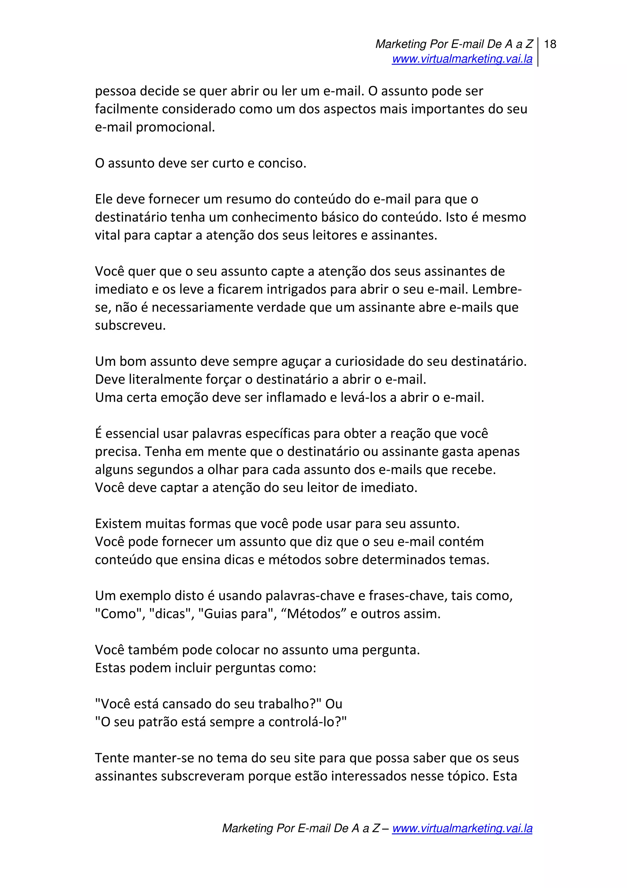 Marketing Por E-mail De A a Z
www.virtualmarketing.vai.la
18
Marketing Por E-mail De A a Z – www.virtualmarketing.vai.la
pessoa decide se quer abrir ou ler um e-mail. O assunto pode ser
facilmente considerado como um dos aspectos mais importantes do seu
e-mail promocional.
O assunto deve ser curto e conciso.
Ele deve fornecer um resumo do conteúdo do e-mail para que o
destinatário tenha um conhecimento básico do conteúdo. Isto é mesmo
vital para captar a atenção dos seus leitores e assinantes.
Você quer que o seu assunto capte a atenção dos seus assinantes de
imediato e os leve a ficarem intrigados para abrir o seu e-mail. Lembre-
se, não é necessariamente verdade que um assinante abre e-mails que
subscreveu.
Um bom assunto deve sempre aguçar a curiosidade do seu destinatário.
Deve literalmente forçar o destinatário a abrir o e-mail.
Uma certa emoção deve ser inflamado e levá-los a abrir o e-mail.
É essencial usar palavras específicas para obter a reação que você
precisa. Tenha em mente que o destinatário ou assinante gasta apenas
alguns segundos a olhar para cada assunto dos e-mails que recebe.
Você deve captar a atenção do seu leitor de imediato.
Existem muitas formas que você pode usar para seu assunto.
Você pode fornecer um assunto que diz que o seu e-mail contém
conteúdo que ensina dicas e métodos sobre determinados temas.
Um exemplo disto é usando palavras-chave e frases-chave, tais como,
"Como", "dicas", "Guias para", Métodos e outros assim.
Você também pode colocar no assunto uma pergunta.
Estas podem incluir perguntas como:
"Você está cansado do seu trabalho?" Ou
"O seu patrão está sempre a controlá-lo?"
Tente manter-se no tema do seu site para que possa saber que os seus
assinantes subscreveram porque estão interessados nesse tópico. Esta
 