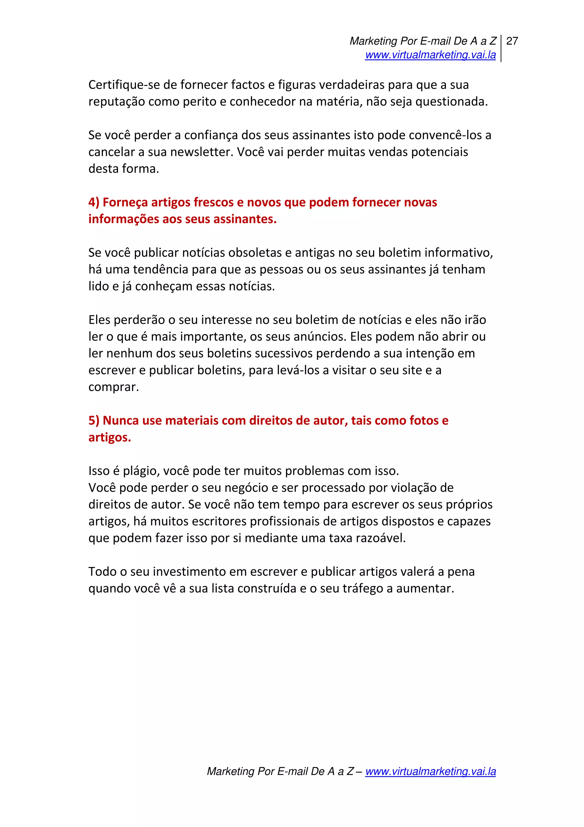 Marketing Por E-mail De A a Z
www.virtualmarketing.vai.la
27
Marketing Por E-mail De A a Z – www.virtualmarketing.vai.la
Certifique-se de fornecer factos e figuras verdadeiras para que a sua
reputação como perito e conhecedor na matéria, não seja questionada.
Se você perder a confiança dos seus assinantes isto pode convencê-los a
cancelar a sua newsletter. Você vai perder muitas vendas potenciais
desta forma.
4) Forneça artigos frescos e novos que podem fornecer novas
informações aos seus assinantes.
Se você publicar notícias obsoletas e antigas no seu boletim informativo,
há uma tendência para que as pessoas ou os seus assinantes já tenham
lido e já conheçam essas notícias.
Eles perderão o seu interesse no seu boletim de notícias e eles não irão
ler o que é mais importante, os seus anúncios. Eles podem não abrir ou
ler nenhum dos seus boletins sucessivos perdendo a sua intenção em
escrever e publicar boletins, para levá-los a visitar o seu site e a
comprar.
5) Nunca use materiais com direitos de autor, tais como fotos e
artigos.
Isso é plágio, você pode ter muitos problemas com isso.
Você pode perder o seu negócio e ser processado por violação de
direitos de autor. Se você não tem tempo para escrever os seus próprios
artigos, há muitos escritores profissionais de artigos dispostos e capazes
que podem fazer isso por si mediante uma taxa razoável.
Todo o seu investimento em escrever e publicar artigos valerá a pena
quando você vê a sua lista construída e o seu tráfego a aumentar.
 