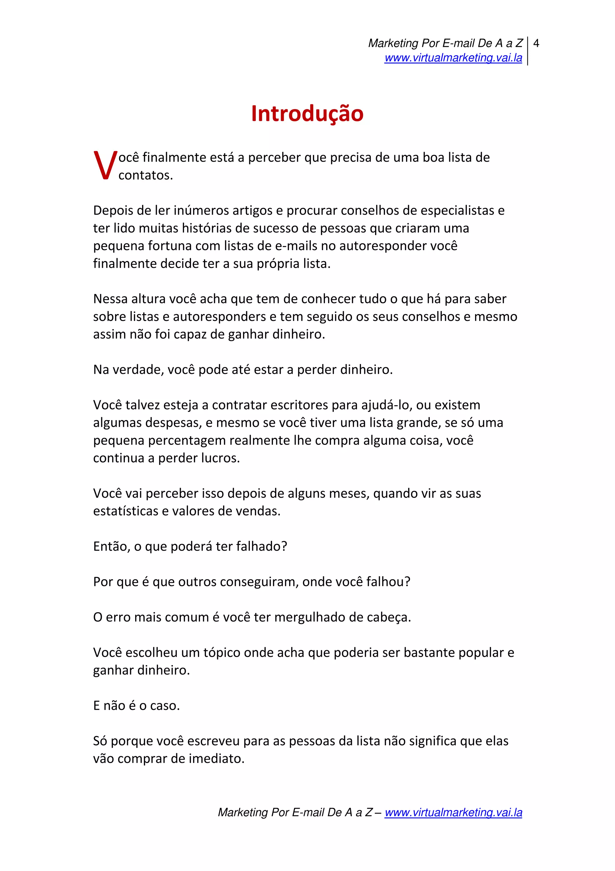 Marketing Por E-mail De A a Z
www.virtualmarketing.vai.la
4
Marketing Por E-mail De A a Z – www.virtualmarketing.vai.la
Introdução
ocê finalmente está a perceber que precisa de uma boa lista de
contatos.
Depois de ler inúmeros artigos e procurar conselhos de especialistas e
ter lido muitas histórias de sucesso de pessoas que criaram uma
pequena fortuna com listas de e-mails no autoresponder você
finalmente decide ter a sua própria lista.
Nessa altura você acha que tem de conhecer tudo o que há para saber
sobre listas e autoresponders e tem seguido os seus conselhos e mesmo
assim não foi capaz de ganhar dinheiro.
Na verdade, você pode até estar a perder dinheiro.
Você talvez esteja a contratar escritores para ajudá-lo, ou existem
algumas despesas, e mesmo se você tiver uma lista grande, se só uma
pequena percentagem realmente lhe compra alguma coisa, você
continua a perder lucros.
Você vai perceber isso depois de alguns meses, quando vir as suas
estatísticas e valores de vendas.
Então, o que poderá ter falhado?
Por que é que outros conseguiram, onde você falhou?
O erro mais comum é você ter mergulhado de cabeça.
Você escolheu um tópico onde acha que poderia ser bastante popular e
ganhar dinheiro.
E não é o caso.
Só porque você escreveu para as pessoas da lista não significa que elas
vão comprar de imediato.
V
 