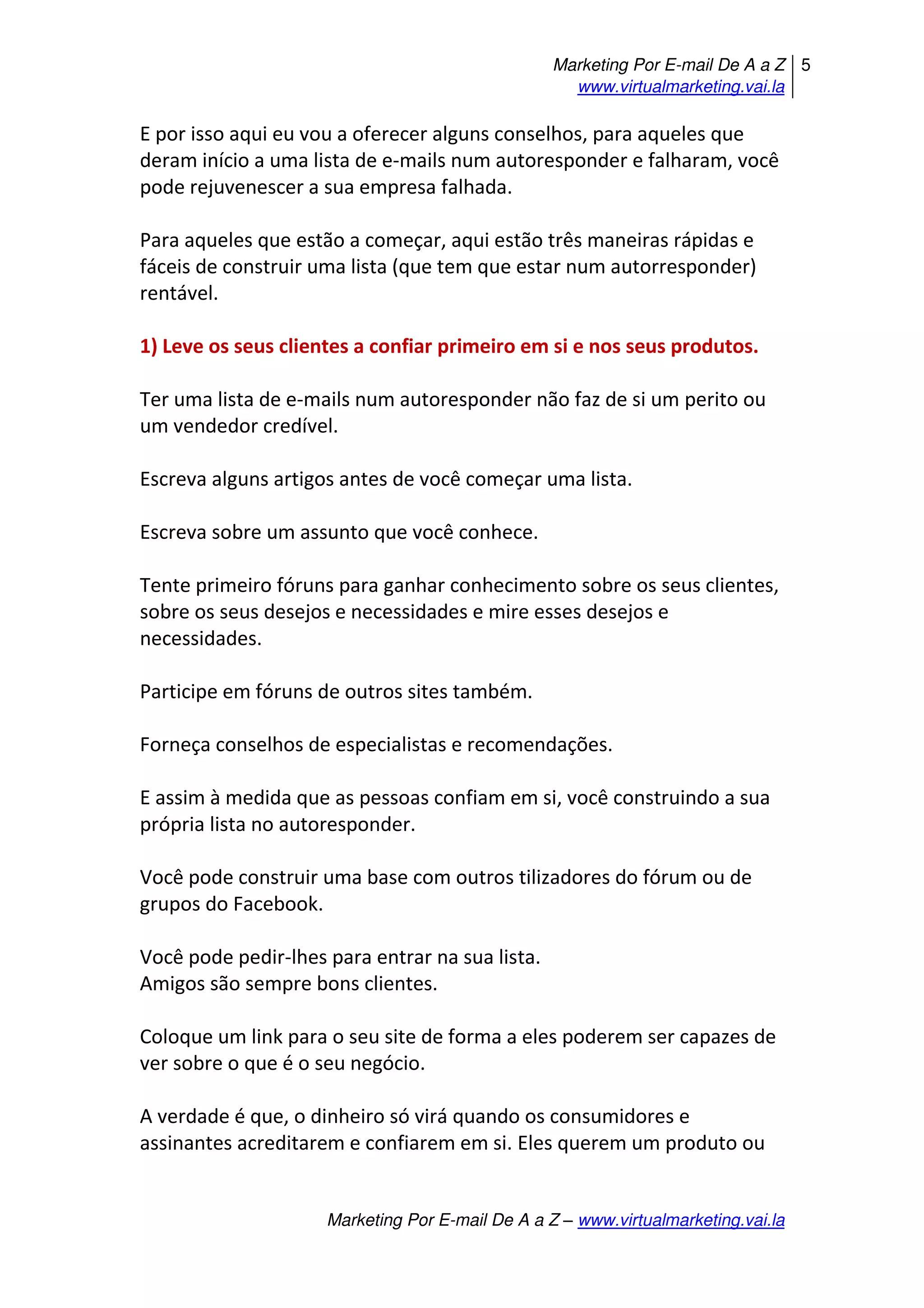Marketing Por E-mail De A a Z
www.virtualmarketing.vai.la
5
Marketing Por E-mail De A a Z – www.virtualmarketing.vai.la
E por isso aqui eu vou a oferecer alguns conselhos, para aqueles que
deram início a uma lista de e-mails num autoresponder e falharam, você
pode rejuvenescer a sua empresa falhada.
Para aqueles que estão a começar, aqui estão três maneiras rápidas e
fáceis de construir uma lista (que tem que estar num autorresponder)
rentável.
1) Leve os seus clientes a confiar primeiro em si e nos seus produtos.
Ter uma lista de e-mails num autoresponder não faz de si um perito ou
um vendedor credível.
Escreva alguns artigos antes de você começar uma lista.
Escreva sobre um assunto que você conhece.
Tente primeiro fóruns para ganhar conhecimento sobre os seus clientes,
sobre os seus desejos e necessidades e mire esses desejos e
necessidades.
Participe em fóruns de outros sites também.
Forneça conselhos de especialistas e recomendações.
E assim à medida que as pessoas confiam em si, você construindo a sua
própria lista no autoresponder.
Você pode construir uma base com outros tilizadores do fórum ou de
grupos do Facebook.
Você pode pedir-lhes para entrar na sua lista.
Amigos são sempre bons clientes.
Coloque um link para o seu site de forma a eles poderem ser capazes de
ver sobre o que é o seu negócio.
A verdade é que, o dinheiro só virá quando os consumidores e
assinantes acreditarem e confiarem em si. Eles querem um produto ou
 