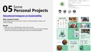 Personal Projects
Some
Educational Instagram on Sustainability
Role: Content Creator
Spearheaded end-to-end content creation, including ideation, design, and
content strategy.
Result:
• Grew from 0 to 1,700 followers within just one year.
• Received overwhelming support from the community for providing valuable
content and inspiring young people towards sustainable lifestyles.
05
 