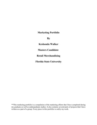 Marketing Portfolio
By
Keshonda Walker
Masters Candidate
Retail Merchandising
Florida State University
**This marketing portfolio is a compilation of the marketing efforts that I have completed during
my graduate as well as undergraduate studies. It also contains several parts of projects that I have
written as a part of a group. Every piece in this portfolio is solely my work.
 
