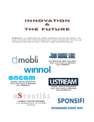 Largest Theatre Network
Live Entertainment on 20,000
screens
Pay-Per-View/ VOD/ Theatre’s
Copy and Paste In Browser
bit.ly/XWZApI
Global Online Streaming
Copy and Paste In Browser
bit.ly/XBUCPL
Global Online Streaming
Copy and Paste In Browser:
www.ustream.tv
Along with my knowledge of where marketing tactics are going, I am
also affiliated with the companies that have technology that will be
changing marketing as well. Explore these companies below:
	
  
 