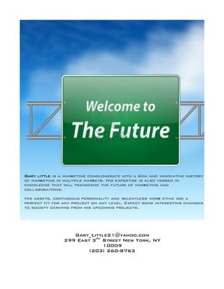  	
  
Gary little is a marketing conglomerate with a rich and innovative history
of marketing in multiple markets. His expertise is also versed in
knowledge that will transcend the future of marketing and
collaborations.
His assets, contagious personality and relentless work ethic are a
perfect fit for any project on any level. Expect some interesting changes
to society deriving from his upcoming projects.
Gary_Little21@yahoo.com
299 East 3rd
Street New York, NY
10009
(203) 260-8763
 