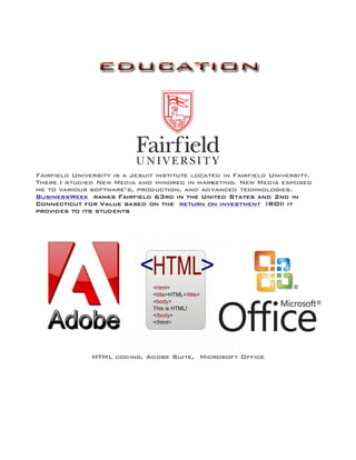 Fairfield University is a Jesuit institute located in Fairfield University.
There I studied New Media and minored in marketing. New Media exposed
me to various software’s, production, and advanced technologies.
BusinessWeek ranks Fairfield 63rd in the United States and 2nd in
Connecticut for Value based on the return on investment (ROI) it
provides to its students
	
  
HTML coding, Adobe Suite, Microsoft Office
 