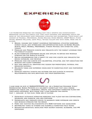 I am Marketing Director and Consultant for a sports and entertainment
brokerage called The Circle LLC. They have managed and brokered deals for
some of the industries' most prominent athletes and celebrities. Their client list
consist of Russell Westbrook, Kemba Walker, Chris Brown, ASAP Rocky, Kyrie
Irving, Derrick Williams, John Wall, Teyana Taylor and many more. Here are my
duties:
Ø Brand, manage and market numerous professional athletes increased
market value, and introduced new opportunities such as Kemba Walker,
Austin trout, Russell Westbrook, Tyrann Mathieu and other mid level
talent)
Ø Produce and Promote events and projects with the market leverage from
The Circle’s clients
Ø Alter marketing strategies online and offline to obtain new revenue
streams for The Circle’s clients
Ø Obtain sponsorships for a variety of high end events and projects for
brand exposure, and revenue
Ø Produce high end events with celebrities, athletes, and top executives for
revenue and client purposes
Ø Edit and create all graphics and videos for promotional material and
branding material.
Ø Delegate tasks and enforced deadlines to marketing staff and partnering
entities
Ø Conduct monthly events and outings for our clients to maintain
relationships and give gratitude for their cooperation.
I also work on site at SARAHPOTEMPA Inc. as a Marketing Manager/ Event
Coordinator. Sarah Potempa is a celebrity hairstylist that has a rising
hairstyling tools line. I research, create, and implement marketing plans for
their rapid expansion. With doing this I also produce the events
that I conjure in the plan. Here are my duties:
Ø Construct extensive marketing research and plans for new distributors,
sourcing, new markets, and new partners
Ø Coordinate and produce events to generate more exposure and create
new revenue streams for the brand
Ø Form and maintain relationships with B2B partners and consumers
Ø Distributed tasks to interns and guerrilla marketing field teams.
Ø Generating beneficial backlinks from search engines, bloggers, and PR
companies
 