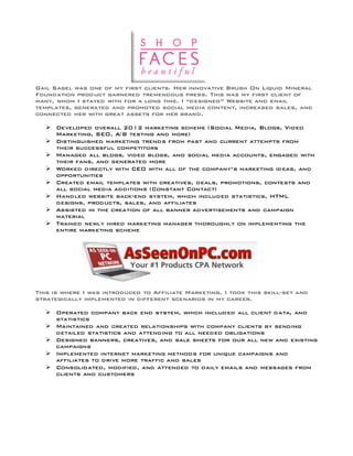 Gail Sagel was one of my first clients. Her innovative Brush On Liquid Mineral
Foundation product garnered tremendous press. This was my first client of
many, whom I stayed with for a long time. I “designed” Website and email
templates, generated and promoted social media content, increased sales, and
connected her with great assets for her brand.
Ø Developed overall 2012 marketing scheme (Social Media, Blogs, Video
Marketing, SEO, A/B testing and more)
Ø Distinguished marketing trends from past and current attempts from
their successful competitors
Ø Managed all blogs, video blogs, and social media accounts, engaged with
their fans, and generated more
Ø Worked directly with CEO with all of the company’s marketing ideas, and
opportunities
Ø Created email templates with creatives, deals, promotions, contests and
all social media additions (Constant Contact)
Ø Handled website back-end system, which included statistics, HTML
designs, products, sales, and affiliates
Ø Assisted in the creation of all banner advertisements and campaign
material
Ø Trained newly hired marketing manager thoroughly on implementing the
entire marketing scheme
This is where I was introduced to Affiliate Marketing. I took this skill-set and
strategically implemented in different scenarios in my career.
Ø Operated company back end system, which included all client data, and
statistics
Ø Maintained and created relationships with company clients by sending
detailed statistics and attending to all needed obligations
Ø Designed banners, creatives, and sale sheets for our all new and existing
campaigns
Ø Implemented internet marketing methods for unique campaigns and
affiliates to drive more traffic and sales
Ø Consolidated, modified, and attended to daily emails and messages from
clients and customers
 