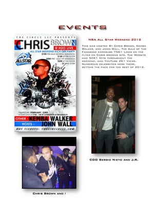 NBA All Star Weekend 2012
This was hosted By Chris Brown, Kemba
Walker, and John Wall. The bulk of the
Facebook exposure 75K+ Likes on the
flyer on Chris browns site. The Website
had 50K+ Hits throughout the
weekend, and YouTube 2K+ Views.
Numerous celebrities were there,
setting the pace for the rest of 2012.
Chris Brown and I
COO Sergio Nieto and J.R.
 