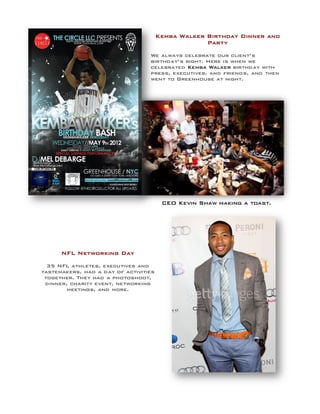 CEO Kevin Shaw making a toast.
NFL Networking Day
35 NFL athletes, executives and
tastemakers, had a day of activities
together. They had a photoshoot,
dinner, charity event, networking
meetings, and more.
Kemba Walker Birthday Dinner and
Party
We always celebrate our client’s
birthday’s right. Here is when we
celebrated Kemba Walker birthday with
press, executives, and friends, and then
went to Greenhouse at night.
 