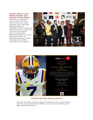 Austin Trout Fight
Press Dinner and
Victory After Party
Dozens of bloggers
came together with
executives and close
friends for a relaxed
press dinner at
Courgette restaurant in
Mid Town NYC. After his
victory over Miguel
Cotto in Madison
Square Garden, we held
his after party at
Greenhouse Night Club
with Oklahoma City
Thunder to celebrate.
Tyrann Mathieu Viewing Party
One of the most talked about players of this year’s draft
awaited his selection on ESPN live in Justin Timberlake’s
Southern Hospitality.
 