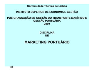 Universidade Técnica de Lisboa
INSTITUTO SUPERIOR DE ECONOMIA E GESTÃO
PÓS-GRADUAÇÃO EM GESTÃO DO TRANSPORTE MARÍTIMO E
GESTÃO PORTUÁRIA
2009
DISCIPLINA
DE
MARKETING PORTUÁRIO
84
 