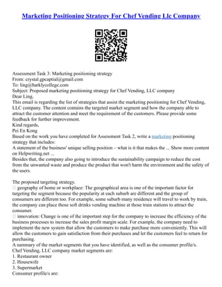 Marketing Positioning Strategy For Chef Vending Llc Company
Assessment Task 3: Marketing positioning strategy
From: crystal.gpcaptial@gmail.com
To: ling@barklycollege.com
Subject: Proposed marketing positioning strategy for Chef Vending, LLC company
Dear Ling,
This email is regarding the list of strategies that assist the marketing positioning for Chef Vending,
LLC company. The content contains the targeted market segment and how the company able to
attract the customer attention and meet the requirement of the customers. Please provide some
feedback for further improvement.
Kind regards,
Pei En Kong
Based on the work you have completed for Assessment Task 2, write a marketing positioning
strategy that includes:
A statement of the business' unique selling position – what is it that makes the ... Show more content
on Helpwriting.net ...
Besides that, the company also going to introduce the sustainability campaign to reduce the cost
from the unwanted waste and produce the product that won't harm the environment and the safety of
the users.
The proposed targeting strategy.
 geography of home or workplace: The geographical area is one of the important factor for
targeting the segment because the popularity at each suburb are different and the group of
consumers are different too. For example, some suburb many residence will travel to work by train,
the company can place those soft drinks vending machine at those train stations to attract the
consumer.
 innovation: Change is one of the important step for the company to increase the efficiency of the
business processes to increase the sales profit margin scale. For example, the company need to
implement the new system that allow the customers to make purchase more conveniently. This will
allow the customers to gain satisfaction from their purchases and let the customers feel to return for
purchasing.
A summary of the market segments that you have identified, as well as the consumer profile/s.
Chef Vending, LLC company market segments are:
1. Restaurant owner
2. Housewife
3. Supermarket
Consumer profile/s are:
 