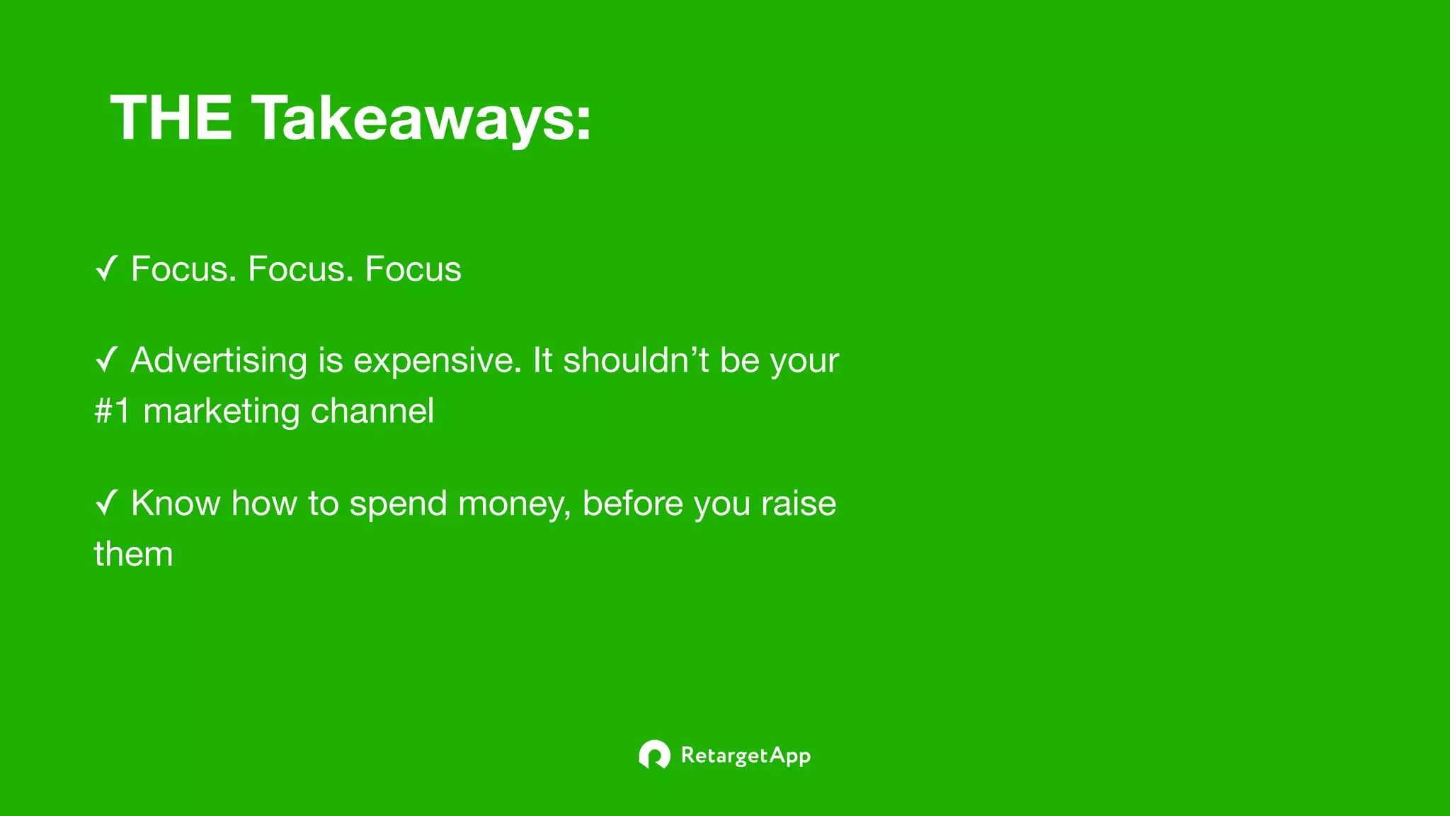 THE Takeaways:
✓ Advertising is expensive. It shouldn’t be your
#1 marketing channel
✓ Focus. Focus. Focus
✓ Know how to spend money, before you raise
them
 