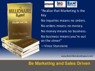 Be Marketing and Sales Driven
www.themillionairedropout.com
“Realize that Marketing Is the
Key
No inquiries means no orders.
No orders means no money.
No money means no business.
No business means you’re out
on the street”
—Vince Stanzione
 