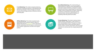 E-mail Marketing: This entails companies obtaining
customer or potential customer e-mail addresses and
distributing messages. These messages can include
coupons, discount opportunities, or advance notice of
upcoming sales.
Social Media Marketing: This entails building an
online presence on specific social media platforms.
Like search engine marketing, companies can place
paid advertisements to bypass algorithms and obtain
a higher chance of being seen by viewers. Otherwise,
a company can attempt to organically grow by
posting content, interacting with followers, or
uploading media like photos and videos.
Affiliate Marketing: This entails using third-party
advertising to drive customer interest. Often, an
affiliate that will get a commission from a sale will do
affiliate marketing as the third-party is incentivized to
drive a sale for a good that is not their own original
product.
Content Marketing: This entails creating content,
whether eBooks, infographics, video seminars, or
other downloadable content. The goal is to create a
product (often free) to share information about a
product, obtain customer information, and encourage
customers to continue with the company beyond the
content.
 