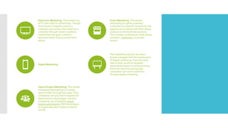 Electronic Marketing: This entails use
of TV and radio for advertising. Though
short bursts of digital content, a
company can convey information to a
customer through visual or auditory
media that may grab a viewer's
attention better than a printed form
above.
Event Marketing: This entails
attempting to gather potential
customers at a specific location for the
opportunity to speak with them about
products or demonstrate products.
This includes conferences, trade shows,
seminars, roadshows, or private
events.
Digital Marketing
The marketing industry has been
forever changed with the introduction
of digital marketing. From the early
days of pop-up ads to targeted
placements based on viewing history,
there are now innovating ways
companies can reach customers
through digital marketing.
Search Engine Marketing: This entails
companies attempting to increase
search traffic through two ways. First,
companies can pay search engines for
placement on result pages. Second,
companies can emphasize search
engine optimization (SEO) techniques
to organically place highly on search
results.
 
