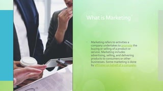 What is Marketing`
 Marketing refers to activities a
company undertakes to promote the
buying or selling of a product or
service. Marketing includes
advertising, selling, and delivering
products to consumers or other
businesses. Some marketing is done
by affiliates on behalf of a company.
 