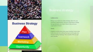 Business strategy
 Collaboration
 Bring in your teams to create strategic plans for your
initiatives, departments, and your organization. Bridge
the gap between your team's day-to-day and your
organization's future.
 Clarity
 Imagine a world where every team member knows what
to do, how and why without having to sit through a ton
of never ending meetings.This is exactly what you get
with Cascade.
This Photo by Unknown author is licensed under CC BY-SA.
This Photo by Unknown author is licensed under CC BY-NC.
 